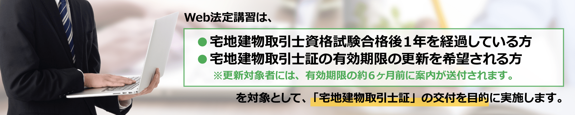 Web法定講習は、宅地建物取引士資格試験合格後１年を経過している方、宅建士証の有効期限の更新を希望される方を対象として、「宅地建物取引士証」の交付を目的に実施します