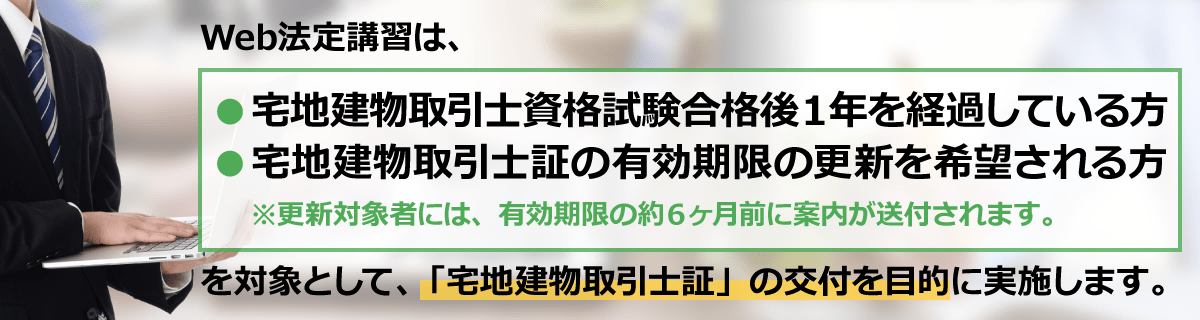 Web法定講習は、宅地建物取引士資格試験合格後１年を経過している方、宅建士証の有効期限の更新を希望される方を対象として、「宅地建物取引士証」の交付を目的に実施します