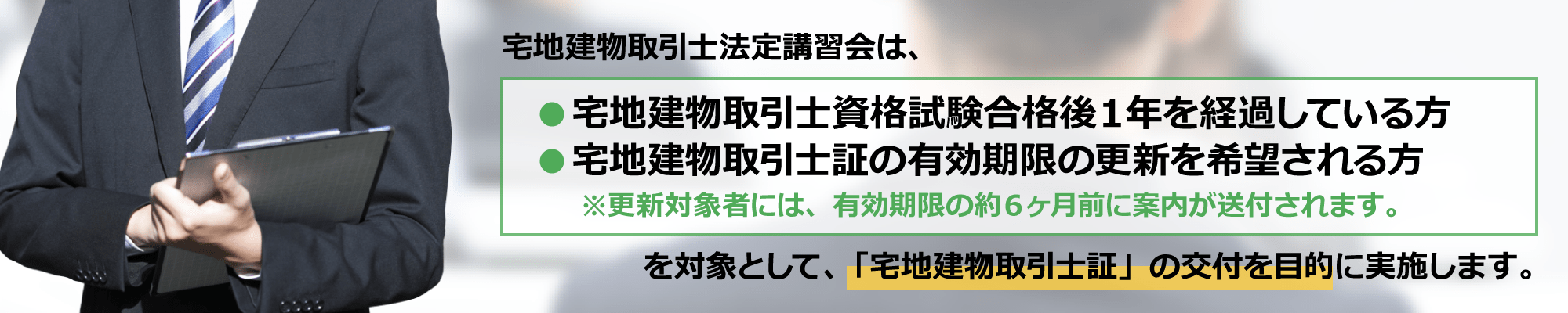 宅地建物取引士法定講習会は、宅地建物取引士資格試験合格後１年を経過している方、宅建士証の有効期限の更新を希望される方を対象として、「宅地建物取引士証」の交付を目的に実施します