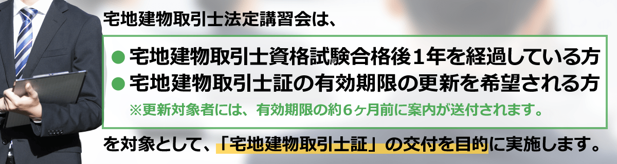 宅地建物取引士法定講習会は、宅地建物取引士資格試験合格後１年を経過している方、宅建士証の有効期限の更新を希望される方を対象として、「宅地建物取引士証」の交付を目的に実施します